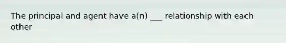 The principal and agent have a(n) ___ relationship with each other