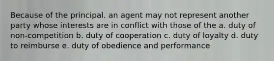 Because of the principal. an agent may not represent another party whose interests are in conflict with those of the a. duty of non-competition b. duty of cooperation c. duty of loyalty d. duty to reimburse e. duty of obedience and performance