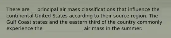 There are __ principal air mass classifications that influence the continental United States according to their source region. The Gulf Coast states and the eastern third of the country commonly experience the ________________ air mass in the summer.