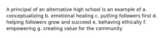 A principal of an alternative high school is an example of a. conceptualizing b. emotional healing c. putting followers first d. helping followers grow and succeed e. behaving ethically f. empowering g. creating value for the community