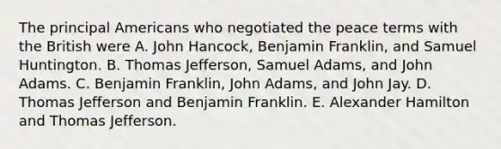 The principal Americans who negotiated the peace terms with the British were A. John Hancock, Benjamin Franklin, and Samuel Huntington. B. Thomas Jefferson, Samuel Adams, and John Adams. C. Benjamin Franklin, John Adams, and John Jay. D. Thomas Jefferson and Benjamin Franklin. E. Alexander Hamilton and Thomas Jefferson.