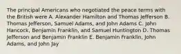 The principal Americans who negotiated the peace terms with the British were A. Alexander Hamilton and Thomas Jefferson B. Thomas Jefferson, Samuel Adams, and John Adams C. John Hancock, Benjamin Franklin, and Samuel Huntington D. Thomas Jefferson and Benjamin Franklin E. Benjamin Franklin, John Adams, and John Jay