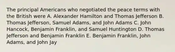 The principal Americans who negotiated the peace terms with the British were A. Alexander Hamilton and Thomas Jefferson B. Thomas Jefferson, Samuel Adams, and John Adams C. John Hancock, Benjamin Franklin, and Samuel Huntington D. Thomas Jefferson and Benjamin Franklin E. Benjamin Franklin, John Adams, and John Jay