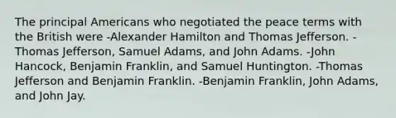 The principal Americans who negotiated the peace terms with the British were -Alexander Hamilton and Thomas Jefferson. -Thomas Jefferson, Samuel Adams, and John Adams. -John Hancock, Benjamin Franklin, and Samuel Huntington. -Thomas Jefferson and Benjamin Franklin. -Benjamin Franklin, John Adams, and John Jay.