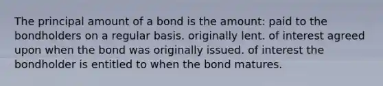 The principal amount of a bond is the amount: paid to the bondholders on a regular basis. originally lent. of interest agreed upon when the bond was originally issued. of interest the bondholder is entitled to when the bond matures.