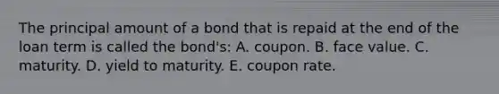 The principal amount of a bond that is repaid at the end of the loan term is called the bond's: A. coupon. B. face value. C. maturity. D. yield to maturity. E. coupon rate.