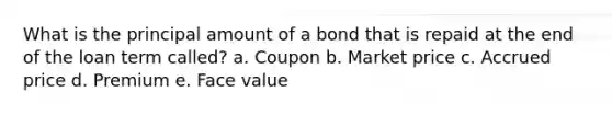 What is the principal amount of a bond that is repaid at the end of the loan term called? a. Coupon b. Market price c. Accrued price d. Premium e. Face value