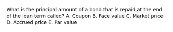 What is the principal amount of a bond that is repaid at the end of the loan term called? A. Coupon B. Face value C. Market price D. Accrued price E. Par value