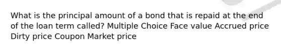 What is the principal amount of a bond that is repaid at the end of the loan term called? Multiple Choice Face value Accrued price Dirty price Coupon Market price