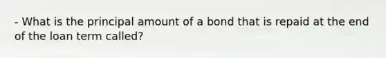 - What is the principal amount of a bond that is repaid at the end of the loan term called?