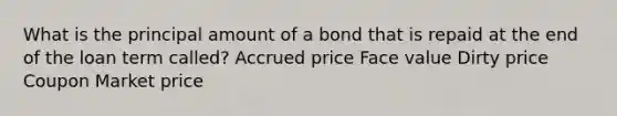 What is the principal amount of a bond that is repaid at the end of the loan term called? Accrued price Face value Dirty price Coupon Market price