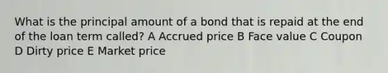 What is the principal amount of a bond that is repaid at the end of the loan term called? A Accrued price B Face value C Coupon D Dirty price E Market price