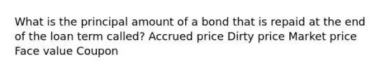 What is the principal amount of a bond that is repaid at the end of the loan term called? Accrued price Dirty price Market price Face value Coupon