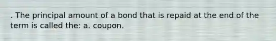 . The principal amount of a bond that is repaid at the end of the term is called the: a. coupon.