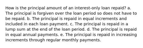 How is the principal amount of an interest-only loan repaid? a. The principal is forgiven over the loan period so does not have to be repaid. b. The principal is repaid in equal increments and included in each loan payment. c. The principal is repaid in a lump sum at the end of the loan period. d. The principal is repaid in equal annual payments. e. The principal is repaid in increasing increments through regular monthly payments.