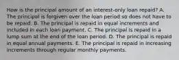 How is the principal amount of an interest-only loan repaid? A. The principal is forgiven over the loan period so does not have to be repaid. B. The principal is repaid in equal increments and included in each loan payment. C. The principal is repaid in a lump sum at the end of the loan period. D. The principal is repaid in equal annual payments. E. The principal is repaid in increasing increments through regular monthly payments.