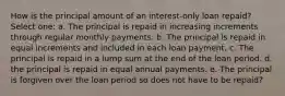 How is the principal amount of an interest-only loan repaid? Select one: a. The principal is repaid in increasing increments through regular monthly payments. b. The principal is repaid in equal increments and included in each loan payment. c. The principal is repaid in a lump sum at the end of the loan period. d. the principal is repaid in equal annual payments. e. The principal is forgiven over the loan period so does not have to be repaid?