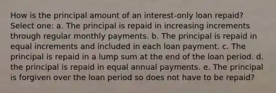 How is the principal amount of an interest-only loan repaid? Select one: a. The principal is repaid in increasing increments through regular monthly payments. b. The principal is repaid in equal increments and included in each loan payment. c. The principal is repaid in a lump sum at the end of the loan period. d. the principal is repaid in equal annual payments. e. The principal is forgiven over the loan period so does not have to be repaid?