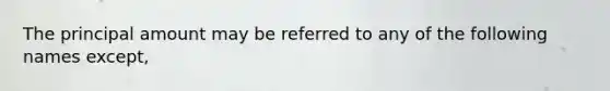 The principal amount may be referred to any of the following names except,