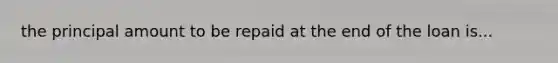 the principal amount to be repaid at the end of the loan is...