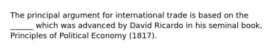 The principal argument for international trade is based on the ______ which was advanced by David Ricardo in his seminal book, Principles of Political Economy (1817).