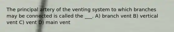 The principal artery of the venting system to which branches may be connected is called the ___. A) branch vent B) vertical vent C) vent D) main vent