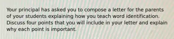 Your principal has asked you to compose a letter for the parents of your students explaining how you teach word identification. Discuss four points that you will include in your letter and explain why each point is important.