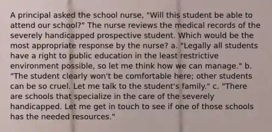 A principal asked the school nurse, "Will this student be able to attend our school?" The nurse reviews the medical records of the severely handicapped prospective student. Which would be the most appropriate response by the nurse? a. "Legally all students have a right to public education in the least restrictive environment possible, so let me think how we can manage." b. "The student clearly won't be comfortable here; other students can be so cruel. Let me talk to the student's family." c. "There are schools that specialize in the care of the severely handicapped. Let me get in touch to see if one of those schools has the needed resources."