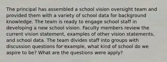 The principal has assembled a school vision oversight team and provided them with a variety of school data for background knowledge. The team is ready to engage school staff in developing a new school vision. Faculty members review the current vision statement, examples of other vision statements, and school data. The team divides staff into groups with discussion questions for example, what kind of school do we aspire to be? What are the questions were apply?