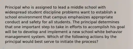 Principal who is assigned to lead a middle school with widespread student discipline problems want to establish a school environment that campus emphasizes appropriate conduct and safety for all students. The principal determines that one important step to take in efforts to accomplish his goal will be to develop and implement a new school white behavior management system. Which of the following actions by the principal would best serve to initiate the process?