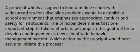 A principal who is assigned to lead a middle school with widespread student discipline problems wants to establish a school environment that emphasizes appropriate conduct and safety for all students. The principal determines that one important step to take in efforts to accomplish this goal will be to develop and implement a new school wide behavior management system. Which action by the principal would best serve to initiate this process?