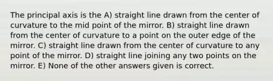 The principal axis is the A) straight line drawn from the center of curvature to the mid point of the mirror. B) straight line drawn from the center of curvature to a point on the outer edge of the mirror. C) straight line drawn from the center of curvature to any point of the mirror. D) straight line joining any two points on the mirror. E) None of the other answers given is correct.