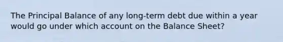 The Principal Balance of any long-term debt due within a year would go under which account on the Balance Sheet?