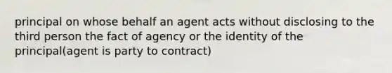 principal on whose behalf an agent acts without disclosing to the third person the fact of agency or the identity of the principal(agent is party to contract)