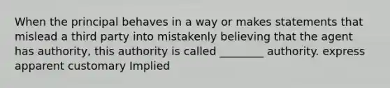 When the principal behaves in a way or makes statements that mislead a third party into mistakenly believing that the agent has authority, this authority is called ________ authority. express apparent customary Implied