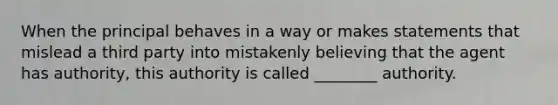 When the principal behaves in a way or makes statements that mislead a third party into mistakenly believing that the agent has authority, this authority is called ________ authority.