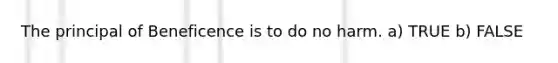 The principal of Beneficence is to do no harm. a) TRUE b) FALSE