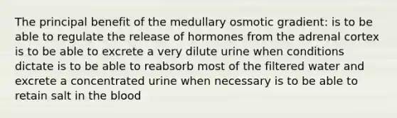 The principal benefit of the medullary osmotic gradient: is to be able to regulate the release of hormones from the adrenal cortex is to be able to excrete a very dilute urine when conditions dictate is to be able to reabsorb most of the filtered water and excrete a concentrated urine when necessary is to be able to retain salt in <a href='https://www.questionai.com/knowledge/k7oXMfj7lk-the-blood' class='anchor-knowledge'>the blood</a>