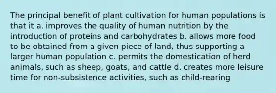 The principal benefit of plant cultivation for human populations is that it a. improves the quality of human nutrition by the introduction of proteins and carbohydrates b. allows more food to be obtained from a given piece of land, thus supporting a larger human population c. permits the domestication of herd animals, such as sheep, goats, and cattle d. creates more leisure time for non-subsistence activities, such as child-rearing