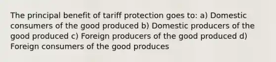 The principal benefit of tariff protection goes to: a) Domestic consumers of the good produced b) Domestic producers of the good produced c) Foreign producers of the good produced d) Foreign consumers of the good produces