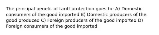 The principal benefit of tariff protection goes to: A) Domestic consumers of the good imported B) Domestic producers of the good produced C) Foreign producers of the good imported D) Foreign consumers of the good imported