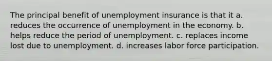 The principal benefit of unemployment insurance is that it a. reduces the occurrence of unemployment in the economy. b. helps reduce the period of unemployment. c. replaces income lost due to unemployment. d. increases labor force participation.