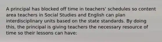 A principal has blocked off time in teachers' schedules so content area teachers in Social Studies and English can plan interdisciplinary units based on the state standards. By doing this, the principal is giving teachers the necessary resource of time so their lessons can have: