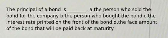 The principal of a bond is ________. a.the person who sold the bond for the company b.the person who bought the bond c.the interest rate printed on the front of the bond d.the face amount of the bond that will be paid back at maturity