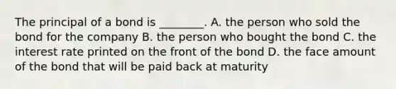 The principal of a bond is ________. A. the person who sold the bond for the company B. the person who bought the bond C. the interest rate printed on the front of the bond D. the face amount of the bond that will be paid back at maturity