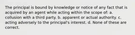 The principal is bound by knowledge or notice of any fact that is acquired by an agent while acting within the scope of: a. collusion with a third party. b. apparent or actual authority. c. acting adversely to the principal's interest. d. None of these are correct.