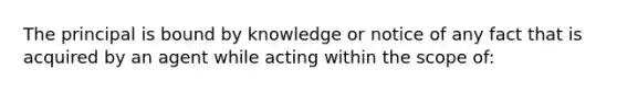 The principal is bound by knowledge or notice of any fact that is acquired by an agent while acting within the scope of: