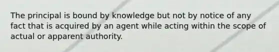 The principal is bound by knowledge but not by notice of any fact that is acquired by an agent while acting within the scope of actual or apparent authority.