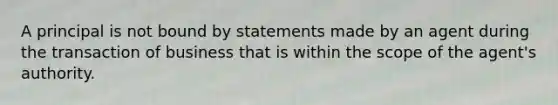 A principal is not bound by statements made by an agent during the transaction of business that is within the scope of the agent's authority.