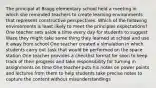 The principal at Bragg elementary school held a meeting in which she reminded teachers to create learning environments that represent constructive perspectives. Which of the following environments is least likely to meet the principles expectations? One teacher sets aside a time every day for students to suggest Waze they might take some thing they learned at school and use it away from school One teacher created a simulation in which students carry out task that would be performed on the space station One teacher provides a checklist format for soon to keep track of their progress and take responsibility for turning in assignments on time One teacher puts his notes on power points and lectures from them to help students take precise notes to capture the content without misunderstandings